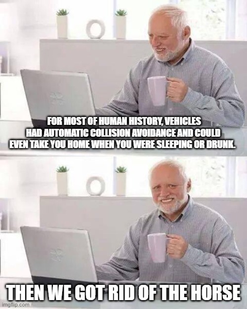 Hide the Pain Harold | FOR MOST OF HUMAN HISTORY, VEHICLES HAD AUTOMATIC COLLISION AVOIDANCE AND COULD EVEN TAKE YOU HOME WHEN YOU WERE SLEEPING OR DRUNK. THEN WE GOT RID OF THE HORSE | image tagged in memes,hide the pain harold | made w/ Imgflip meme maker