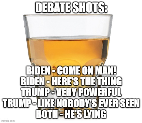 debate shots | DEBATE SHOTS:; BIDEN - COME ON MAN!
BIDEN - HERE'S THE THING

TRUMP - VERY POWERFUL
TRUMP - LIKE NOBODY'S EVER SEEN

BOTH - HE'S LYING | image tagged in politics,political meme,trump,biden,election | made w/ Imgflip meme maker
