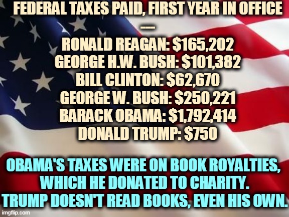 If Trump were as smart as he says he is, he wouldn't have gotten caught cheating. | FEDERAL TAXES PAID, FIRST YEAR IN OFFICE
---
RONALD REAGAN: $165,202
GEORGE H.W. BUSH: $101,382
BILL CLINTON: $62,670
GEORGE W. BUSH: $250,221
BARACK OBAMA: $1,792,414
DONALD TRUMP: $750; OBAMA'S TAXES WERE ON BOOK ROYALTIES, 
WHICH HE DONATED TO CHARITY.
TRUMP DOESN'T READ BOOKS, EVEN HIS OWN. | image tagged in american flag,trump,taxes,cheat,criminal,fraud | made w/ Imgflip meme maker