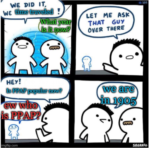 we did it, we Xed! | time traveled; What year is it now? we are in 1905; Is PPAP popular now? ew who is PPAP? | image tagged in we did it we xed | made w/ Imgflip meme maker
