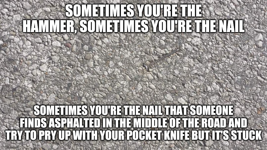 nailed it | SOMETIMES YOU'RE THE HAMMER, SOMETIMES YOU'RE THE NAIL; SOMETIMES YOU'RE THE NAIL THAT SOMEONE FINDS ASPHALTED IN THE MIDDLE OF THE ROAD AND TRY TO PRY UP WITH YOUR POCKET KNIFE BUT IT'S STUCK | image tagged in nailed it | made w/ Imgflip meme maker