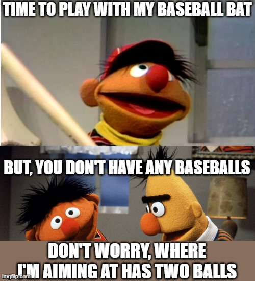 Ernie Baseball | TIME TO PLAY WITH MY BASEBALL BAT; BUT, YOU DON'T HAVE ANY BASEBALLS; DON'T WORRY, WHERE I'M AIMING AT HAS TWO BALLS | image tagged in ernie baseball | made w/ Imgflip meme maker