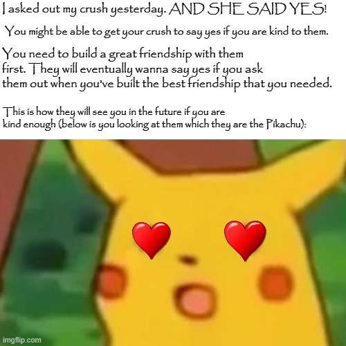 Surprised Pikachu Meme | I asked out my crush yesterday. AND SHE SAID YES! You might be able to get your crush to say yes if you are kind to them. You need to build a great friendship with them first. They will eventually wanna say yes if you ask them out when you've built the best friendship that you needed. This is how they will see you in the future if you are kind enough (below is you looking at them which they are the Pikachu): | image tagged in memes,surprised pikachu | made w/ Imgflip meme maker