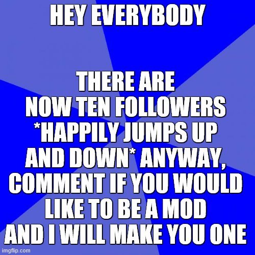 Everyone who follows can be a mod, just lmk | THERE ARE NOW TEN FOLLOWERS *HAPPILY JUMPS UP AND DOWN* ANYWAY, COMMENT IF YOU WOULD LIKE TO BE A MOD AND I WILL MAKE YOU ONE; HEY EVERYBODY | image tagged in memes,blank blue background | made w/ Imgflip meme maker