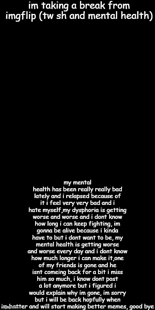 im taking a break from imgflip (tw sh and mental health); my mental health has been really really bad lately and i relapsed because of it i feel very very bad and i hate myself,my dysphoria is getting worse and worse and i dont know how long i can keep fighting, im gonna be alive because i kinda have to but i dont want to be, my mental health is getting worse and worse every day and i dont know how much longer i can make it,one of my friends is gone and he isnt comeing back for a bit i miss him so much, i know dont post a lot anymore but i figured i would explain why im gone, im sorry but i will be back hopfully when im better and will start making better memes, good bye | image tagged in black square | made w/ Imgflip meme maker