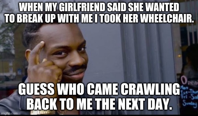 Think About That | WHEN MY GIRLFRIEND SAID SHE WANTED TO BREAK UP WITH ME I TOOK HER WHEELCHAIR. GUESS WHO CAME CRAWLING BACK TO ME THE NEXT DAY. | image tagged in think about that | made w/ Imgflip meme maker