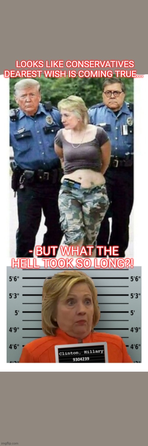 Hillary,  you are so BUSTED! | LOOKS LIKE CONSERVATIVES DEAREST WISH IS COMING TRUE... - BUT WHAT THE HELL TOOK SO LONG?! | image tagged in hillary,totally busted,democrat,criminal | made w/ Imgflip meme maker