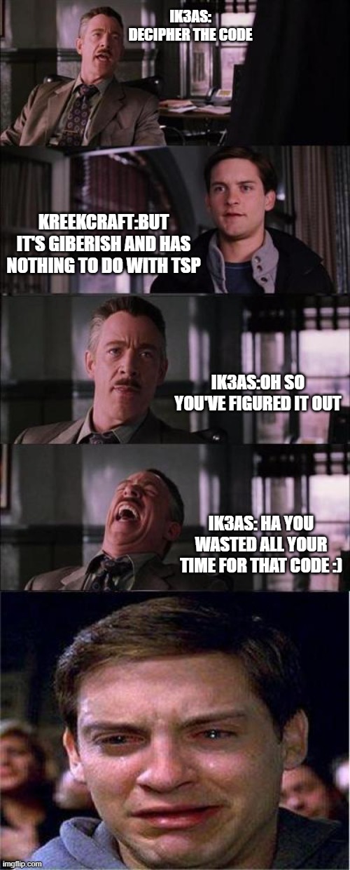 KreekCraft Deciphering the "TSP" code | IK3AS: DECIPHER THE CODE; KREEKCRAFT:BUT IT'S GIBERISH AND HAS NOTHING TO DO WITH TSP; IK3AS:OH SO YOU'VE FIGURED IT OUT; IK3AS: HA YOU WASTED ALL YOUR TIME FOR THAT CODE :) | image tagged in memes,peter parker cry | made w/ Imgflip meme maker