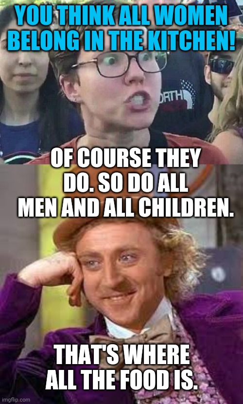 Belong in the kitchen | YOU THINK ALL WOMEN BELONG IN THE KITCHEN! OF COURSE THEY DO. SO DO ALL MEN AND ALL CHILDREN. THAT'S WHERE ALL THE FOOD IS. | image tagged in gene wilder,triggered liberal | made w/ Imgflip meme maker