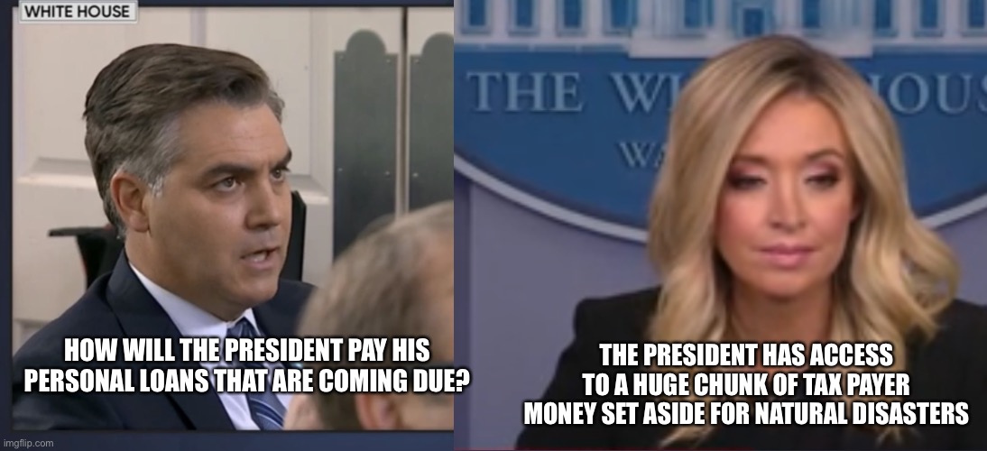 How else did you think it would go? | THE PRESIDENT HAS ACCESS TO A HUGE CHUNK OF TAX PAYER MONEY SET ASIDE FOR NATURAL DISASTERS; HOW WILL THE PRESIDENT PAY HIS PERSONAL LOANS THAT ARE COMING DUE? | image tagged in memes,jim acosta,mcenany | made w/ Imgflip meme maker