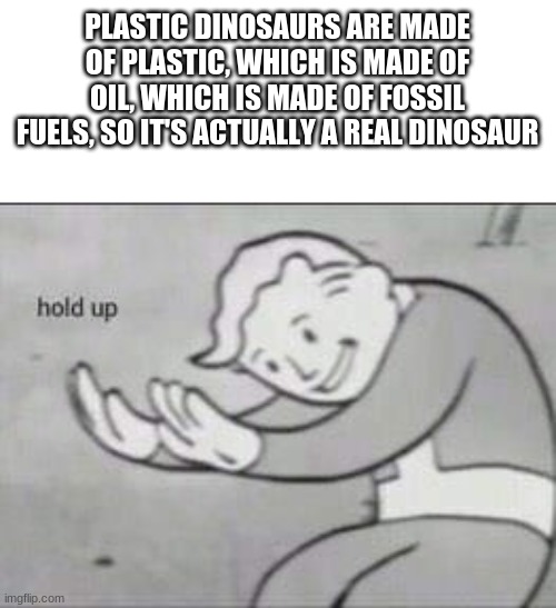 Fallout Hold Up | PLASTIC DINOSAURS ARE MADE OF PLASTIC, WHICH IS MADE OF OIL, WHICH IS MADE OF FOSSIL FUELS, SO IT'S ACTUALLY A REAL DINOSAUR | image tagged in fallout hold up,dinosaurs,meme | made w/ Imgflip meme maker