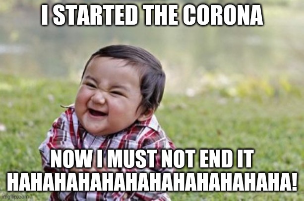 Evil Toddler Meme | I STARTED THE CORONA; NOW I MUST NOT END IT
HAHAHAHAHAHAHAHAHAHAHAHA! | image tagged in memes,evil toddler | made w/ Imgflip meme maker