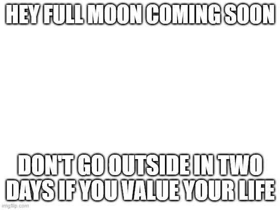 Don't change the [bleep]ing title | HEY FULL MOON COMING SOON; DON'T GO OUTSIDE IN TWO DAYS IF YOU VALUE YOUR LIFE | image tagged in blank white template | made w/ Imgflip meme maker