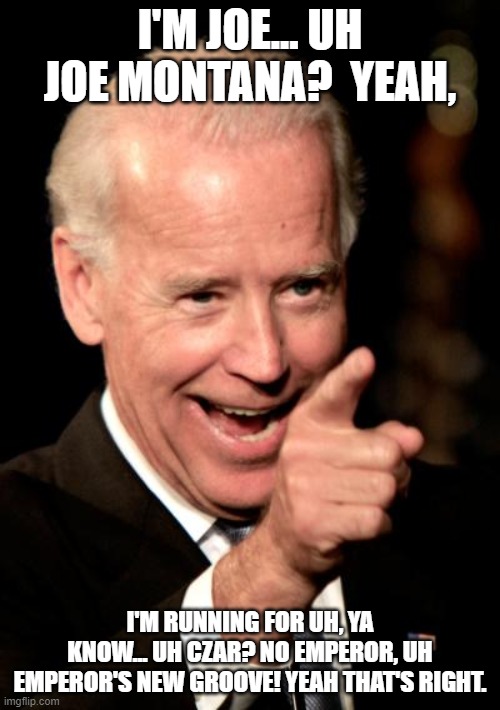Smilin Biden | I'M JOE... UH JOE MONTANA?  YEAH, I'M RUNNING FOR UH, YA KNOW... UH CZAR? NO EMPEROR, UH EMPEROR'S NEW GROOVE! YEAH THAT'S RIGHT. | image tagged in memes,smilin biden | made w/ Imgflip meme maker