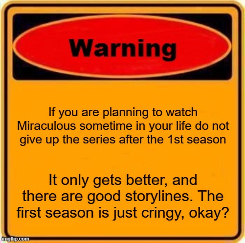 Warning... |  If you are planning to watch Miraculous sometime in your life do not give up the series after the 1st season; It only gets better, and there are good storylines. The first season is just cringy, okay? | image tagged in memes,warning sign | made w/ Imgflip meme maker
