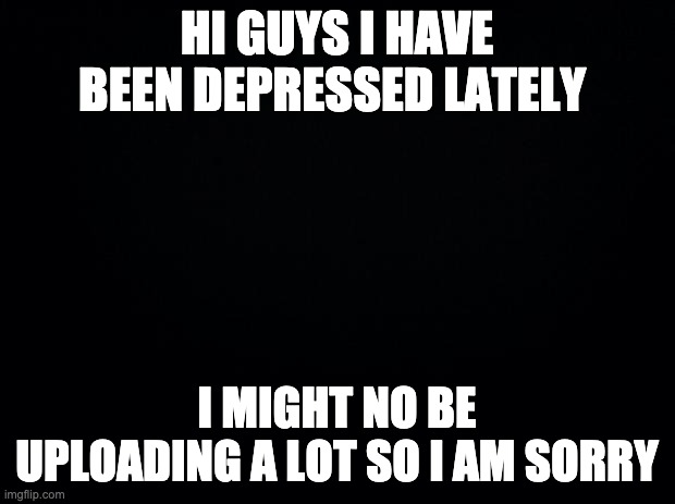 Black background | HI GUYS I HAVE BEEN DEPRESSED LATELY; I MIGHT NO BE UPLOADING A LOT SO I AM SORRY | image tagged in black background | made w/ Imgflip meme maker