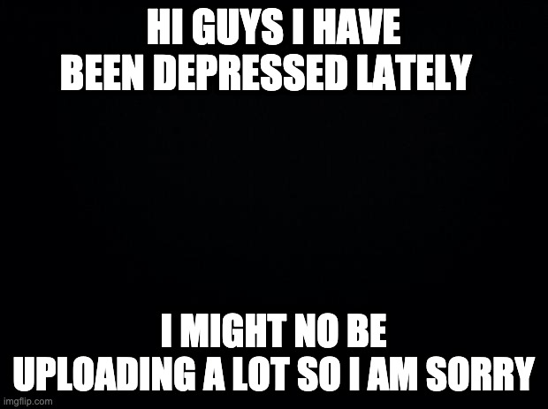 Black background | HI GUYS I HAVE BEEN DEPRESSED LATELY; I MIGHT NO BE UPLOADING A LOT SO I AM SORRY | image tagged in black background | made w/ Imgflip meme maker