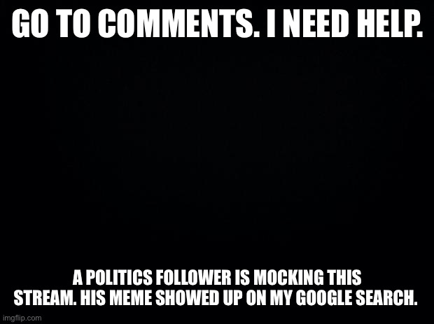 Guys... | GO TO COMMENTS. I NEED HELP. A POLITICS FOLLOWER IS MOCKING THIS STREAM. HIS MEME SHOWED UP ON MY GOOGLE SEARCH. | image tagged in black background | made w/ Imgflip meme maker