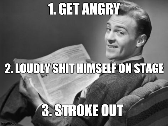 50's newspaper | 1. GET ANGRY 2. LOUDLY SHIT HIMSELF ON STAGE 3. STROKE OUT | image tagged in 50's newspaper | made w/ Imgflip meme maker