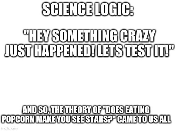 .___. | SCIENCE LOGIC:; "HEY SOMETHING CRAZY JUST HAPPENED! LETS TEST IT!"; AND SO, THE THEORY OF "DOES EATING POPCORN MAKE YOU SEE STARS?" CAME TO US ALL | image tagged in blank white template | made w/ Imgflip meme maker