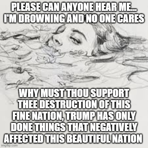 Please just stop and look at what you are doing. | PLEASE CAN ANYONE HEAR ME... I'M DROWNING AND NO ONE CARES; WHY MUST THOU SUPPORT THEE DESTRUCTION OF THIS FINE NATION, TRUMP HAS ONLY DONE THINGS THAT NEGATIVELY AFFECTED THIS BEAUTIFUL NATION | image tagged in trump,listen,politics,america | made w/ Imgflip meme maker