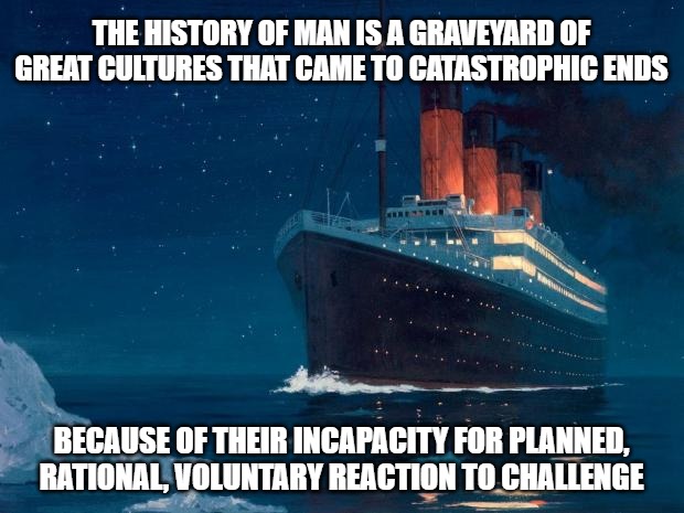 titanic | THE HISTORY OF MAN IS A GRAVEYARD OF GREAT CULTURES THAT CAME TO CATASTROPHIC ENDS; BECAUSE OF THEIR INCAPACITY FOR PLANNED, RATIONAL, VOLUNTARY REACTION TO CHALLENGE | image tagged in titanic | made w/ Imgflip meme maker