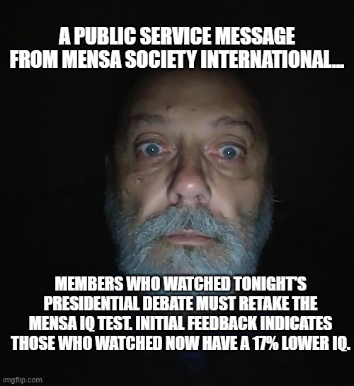 DEBATE / DEBACLE | A PUBLIC SERVICE MESSAGE FROM MENSA SOCIETY INTERNATIONAL... MEMBERS WHO WATCHED TONIGHT'S PRESIDENTIAL DEBATE MUST RETAKE THE MENSA IQ TEST. INITIAL FEEDBACK INDICATES THOSE WHO WATCHED NOW HAVE A 17% LOWER IQ. | image tagged in debate,presidential debate,brains,stupid people,biden,trump | made w/ Imgflip meme maker