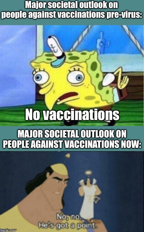 Admit it, you were wrong. Take this as a moment for humbling and understanding that that can happen. | Major societal outlook on people against vaccinations pre-virus:; No vaccinations; MAJOR SOCIETAL OUTLOOK ON PEOPLE AGAINST VACCINATIONS NOW: | image tagged in memes,mocking spongebob,no no hes got a point,plandemic,funny,vaccines | made w/ Imgflip meme maker