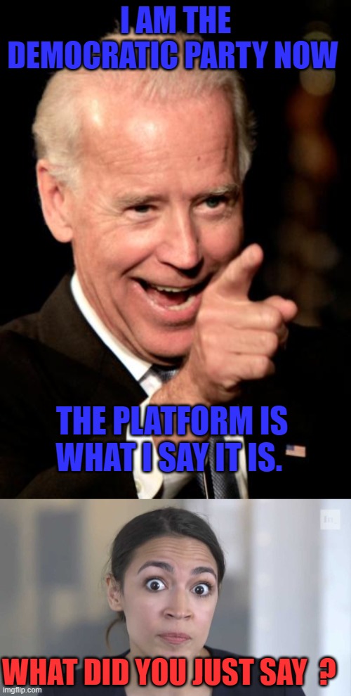I AM THE DEMOCRATIC PARTY NOW; THE PLATFORM IS WHAT I SAY IT IS. WHAT DID YOU JUST SAY  ? | image tagged in memes,smilin biden,crazy alexandria ocasio-cortez | made w/ Imgflip meme maker