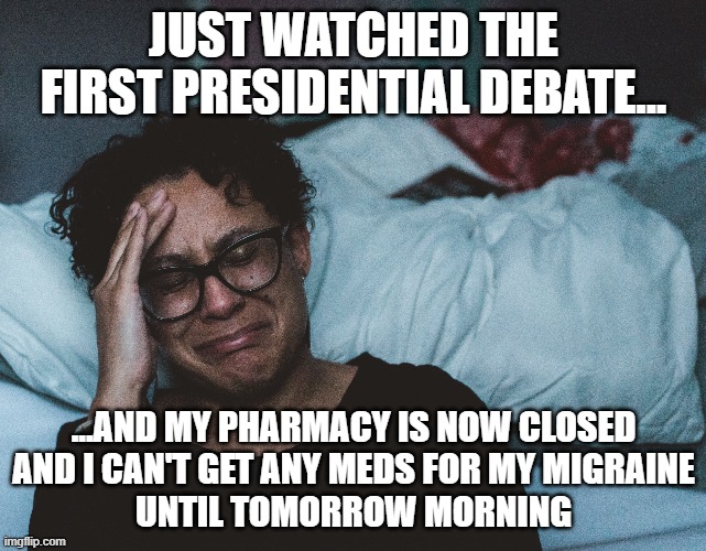 I think I'll watch the next one with the sound on mute... |  JUST WATCHED THE FIRST PRESIDENTIAL DEBATE... ...AND MY PHARMACY IS NOW CLOSED
AND I CAN'T GET ANY MEDS FOR MY MIGRAINE
UNTIL TOMORROW MORNING | image tagged in meme,memes,funny meme,funny memes,presidential debate,debate | made w/ Imgflip meme maker