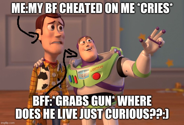 X, X Everywhere | ME:MY BF CHEATED ON ME *CRIES*; BFF:*GRABS GUN* WHERE DOES HE LIVE JUST CURIOUS??:) | image tagged in memes,x x everywhere | made w/ Imgflip meme maker