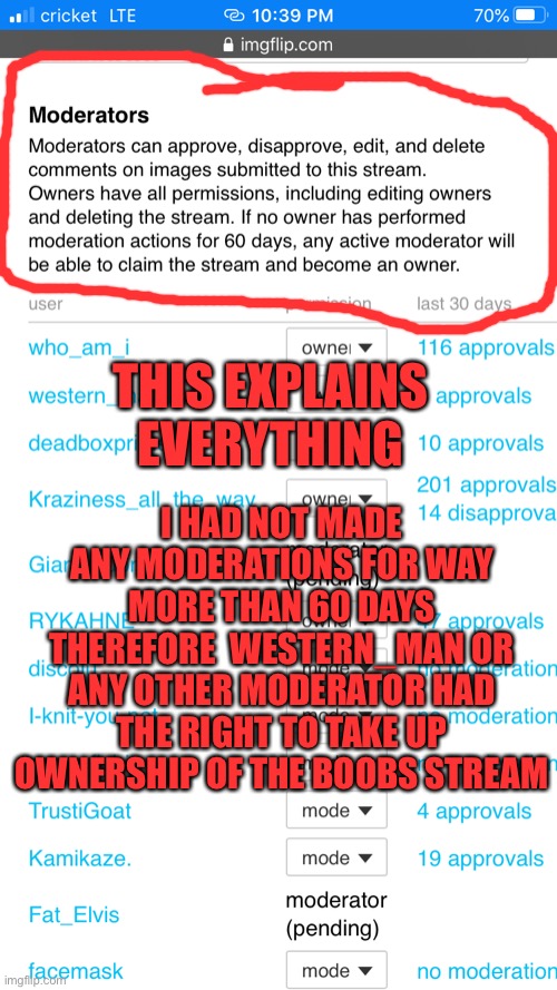I HAD NOT MADE ANY MODERATIONS FOR WAY MORE THAN 60 DAYS THEREFORE  WESTERN_MAN OR ANY OTHER MODERATOR HAD THE RIGHT TO TAKE UP OWNERSHIP OF THE BOOBS STREAM; THIS EXPLAINS EVERYTHING | made w/ Imgflip meme maker