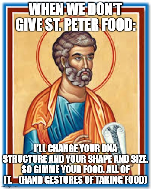St. Peter | WHEN WE DON'T GIVE ST. PETER FOOD:; I'LL CHANGE YOUR DNA STRUCTURE AND YOUR SHAPE AND SIZE. SO GIMME YOUR FOOD. ALL OF IT.    (HAND GESTURES OF TAKING FOOD) | image tagged in christianity | made w/ Imgflip meme maker