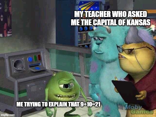 9+10 is 21! | MY TEACHER WHO ASKED ME THE CAPITAL OF KANSAS; ME TRYING TO EXPLAIN THAT 9+10=21 | image tagged in mike wazowski trying to explain | made w/ Imgflip meme maker