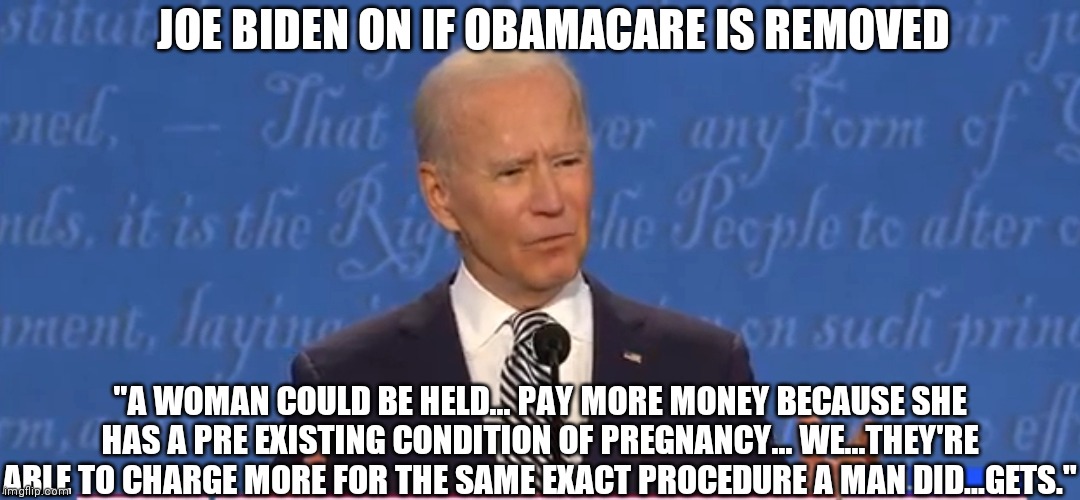 Say what? Pregnancy is a pre existing condition? | JOE BIDEN ON IF OBAMACARE IS REMOVED; "A WOMAN COULD BE HELD... PAY MORE MONEY BECAUSE SHE HAS A PRE EXISTING CONDITION OF PREGNANCY... WE...THEY'RE ABLE TO CHARGE MORE FOR THE SAME EXACT PROCEDURE A MAN DID...GETS." | image tagged in presidential debate,joe biden,obamacare | made w/ Imgflip meme maker