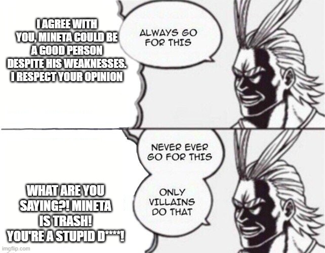Please be respectful to our fellow anime fans, respect other people's opinions | I AGREE WITH YOU, MINETA COULD BE A GOOD PERSON DESPITE HIS WEAKNESSES. I RESPECT YOUR OPINION; WHAT ARE YOU SAYING?! MINETA IS TRASH! YOU'RE A STUPID D****! | image tagged in all might | made w/ Imgflip meme maker