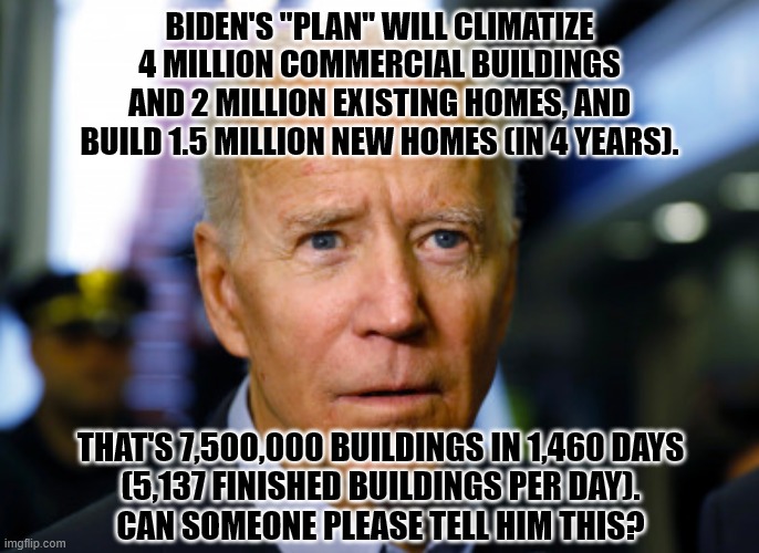 7.5M Buildings | BIDEN'S "PLAN" WILL CLIMATIZE 4 MILLION COMMERCIAL BUILDINGS AND 2 MILLION EXISTING HOMES, AND BUILD 1.5 MILLION NEW HOMES (IN 4 YEARS). THAT'S 7,500,000 BUILDINGS IN 1,460 DAYS
(5,137 FINISHED BUILDINGS PER DAY).
CAN SOMEONE PLEASE TELL HIM THIS? | image tagged in joe biden confused,bad math,idiot | made w/ Imgflip meme maker