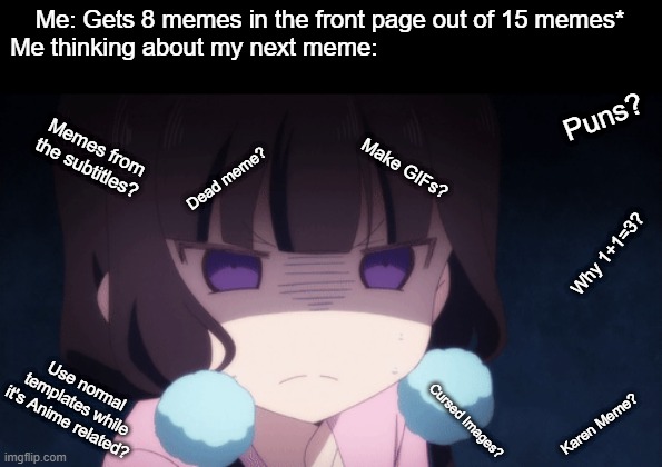 I ran out of ideas halp. | Me: Gets 8 memes in the front page out of 15 memes*
Me thinking about my next meme:; Puns? Memes from the subtitles? Make GIFs? Dead meme? Why 1+1=3? Use normal templates while it's Anime related? Cursed Images? Karen Meme? | image tagged in animeme,funny,funny memes,memes,anime,bruh | made w/ Imgflip meme maker