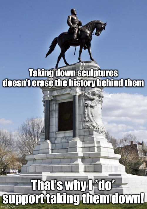 Sadly, taking this statue down doesn't change our shameful, racist, slaver history in the slightest. We should still do it. | Taking down sculptures doesn’t erase the history behind them; That’s why I *do* support taking them down! | image tagged in confederate statue,confederate statues,confederacy,history,slavery,civil war | made w/ Imgflip meme maker