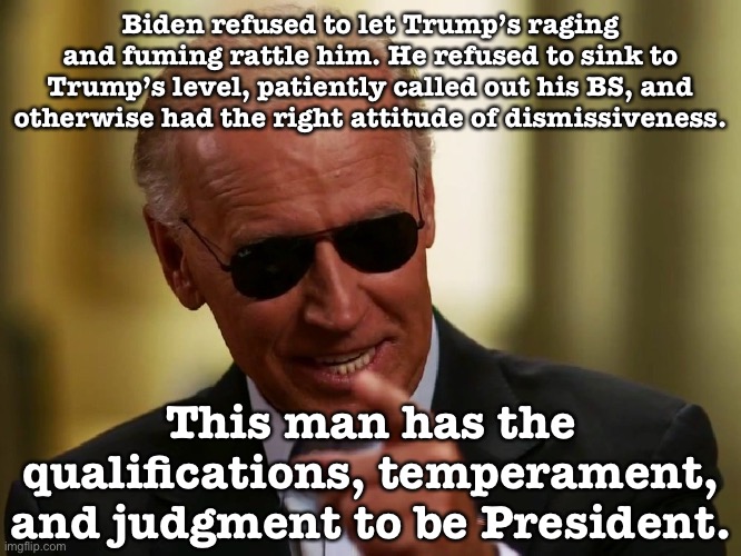 Well done, Joe. | Biden refused to let Trump’s raging and fuming rattle him. He refused to sink to Trump’s level, patiently called out his BS, and otherwise had the right attitude of dismissiveness. This man has the qualifications, temperament, and judgment to be President. | image tagged in cool joe biden,election 2020,2020 elections,presidential,presidential debate,debate | made w/ Imgflip meme maker
