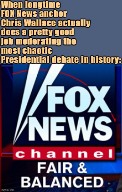 He’s taking heat for this hot mess of a debate, but I thought he did the best he could. | When longtime FOX News anchor Chris Wallace actually does a pretty good job moderating the most chaotic Presidential debate in history: | image tagged in fox news fair balanced,fox news,presidential debate,debate,debates | made w/ Imgflip meme maker