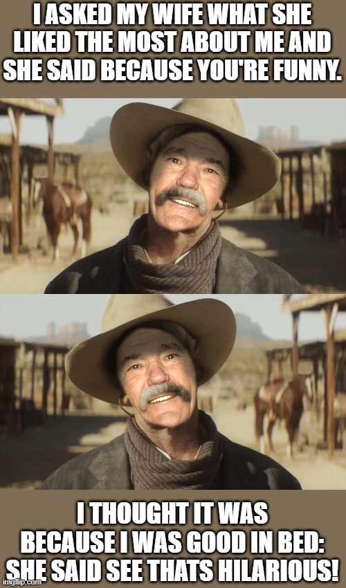 happily married | I ASKED MY WIFE WHAT SHE LIKED THE MOST ABOUT ME AND SHE SAID BECAUSE YOU'RE FUNNY. I THOUGHT IT WAS BECAUSE I WAS GOOD IN BED:
SHE SAID SEE THATS HILARIOUS! | image tagged in joke,kewlew | made w/ Imgflip meme maker