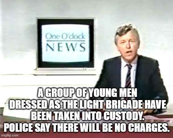 Newsreader | A GROUP OF YOUNG MEN DRESSED AS THE LIGHT BRIGADE HAVE BEEN TAKEN INTO CUSTODY. POLICE SAY THERE WILL BE NO CHARGES. | image tagged in newsreader | made w/ Imgflip meme maker