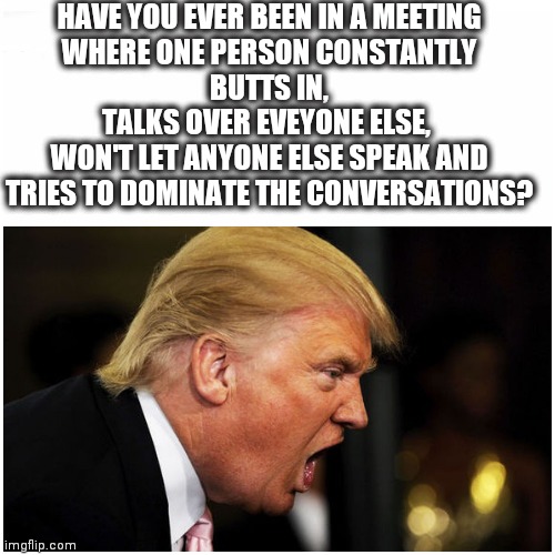 SHUT UP MAN! | HAVE YOU EVER BEEN IN A MEETING
WHERE ONE PERSON CONSTANTLY
BUTTS IN,
TALKS OVER EVEYONE ELSE, 
WON'T LET ANYONE ELSE SPEAK AND TRIES TO DOMINATE THE CONVERSATIONS? | image tagged in presidential debate,donald trump,debate | made w/ Imgflip meme maker