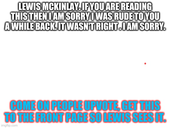 I really am sorry. | LEWIS MCKINLAY. IF YOU ARE READING THIS THEN I AM SORRY I WAS RUDE TO YOU A WHILE BACK. IT WASN'T RIGHT . I AM SORRY. COME ON PEOPLE UPVOTE, GET THIS TO THE FRONT PAGE SO LEWIS SEES IT. | image tagged in blank white template | made w/ Imgflip meme maker