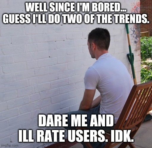 boredom boredom boredom boredom boredom | WELL SINCE I'M BORED... GUESS I'LL DO TWO OF THE TRENDS. DARE ME AND ILL RATE USERS. IDK. | image tagged in bored,im damn booooooooored | made w/ Imgflip meme maker