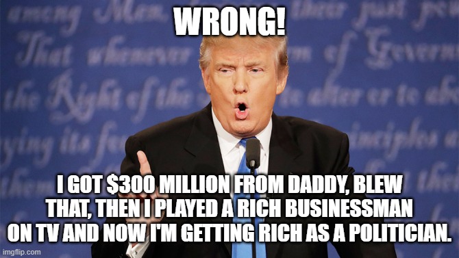 Donald Trump Wrong | WRONG! I GOT $300 MILLION FROM DADDY, BLEW THAT, THEN I PLAYED A RICH BUSINESSMAN ON TV AND NOW I'M GETTING RICH AS A POLITICIAN. | image tagged in donald trump wrong | made w/ Imgflip meme maker