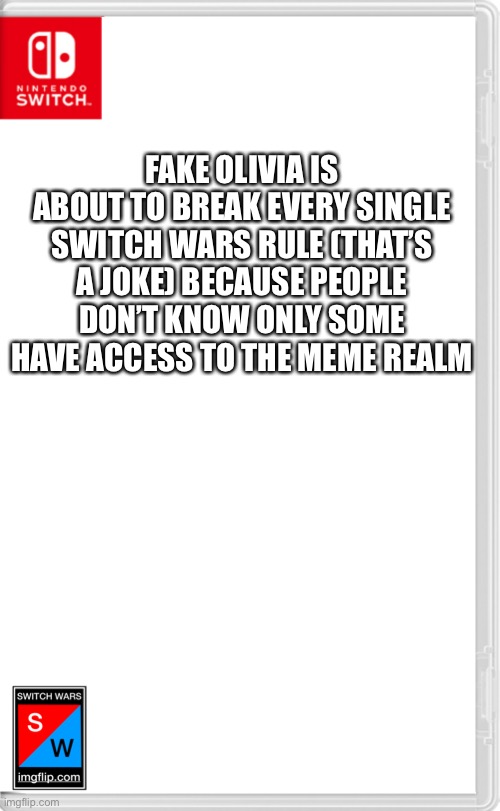 Switch Wars Template | FAKE OLIVIA IS ABOUT TO BREAK EVERY SINGLE SWITCH WARS RULE (THAT’S A JOKE) BECAUSE PEOPLE DON’T KNOW ONLY SOME HAVE ACCESS TO THE MEME REALM | image tagged in switch wars template | made w/ Imgflip meme maker