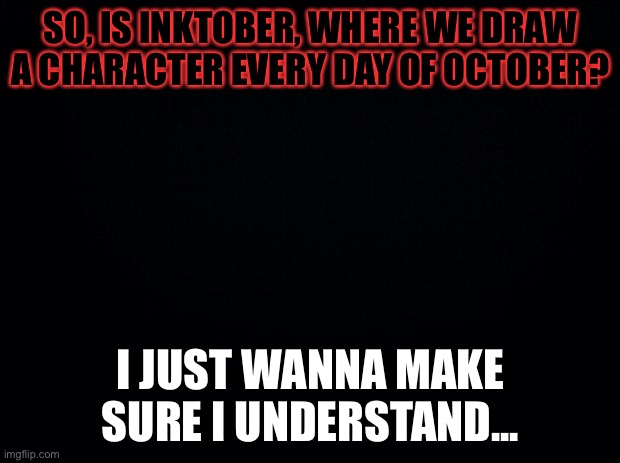 Black background | SO, IS INKTOBER, WHERE WE DRAW A CHARACTER EVERY DAY OF OCTOBER? I JUST WANNA MAKE SURE I UNDERSTAND... | image tagged in black background | made w/ Imgflip meme maker