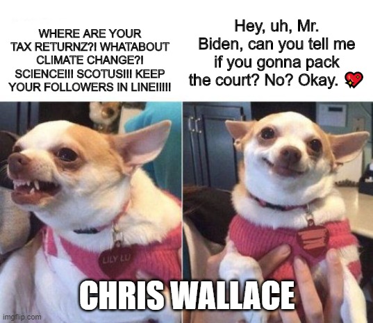 angry chihuahua happy chihuahua | WHERE ARE YOUR TAX RETURNZ?! WHATABOUT CLIMATE CHANGE?! SCIENCE!!! SCOTUS!!! KEEP YOUR FOLLOWERS IN LINE!!!!! CHRIS WALLACE Hey, uh, Mr. Bid | image tagged in angry chihuahua happy chihuahua | made w/ Imgflip meme maker
